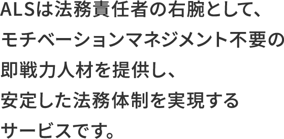 ALSは法務責任者の右腕として、モチベーションマネジメント不要の即戦力人材を提供し、安定した法務体制を実現するサービスです。