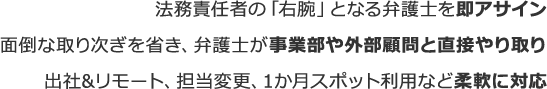 法務責任者の「右腕」となる弁護士を即アサイン面倒な取り次ぎを省き、弁護士が事業部や外部顧問と直接やり取り出社&リモート、担当変更、1か月スポット利用など柔軟に対応